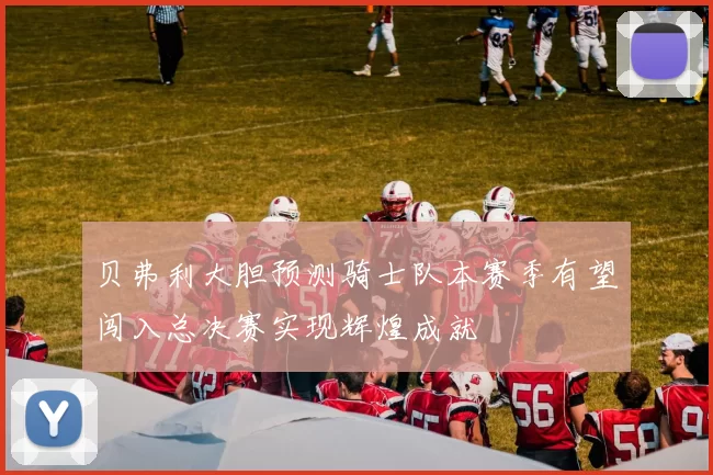 贝弗利大胆预测骑士队本赛季有望闯入总决赛实现辉煌成就