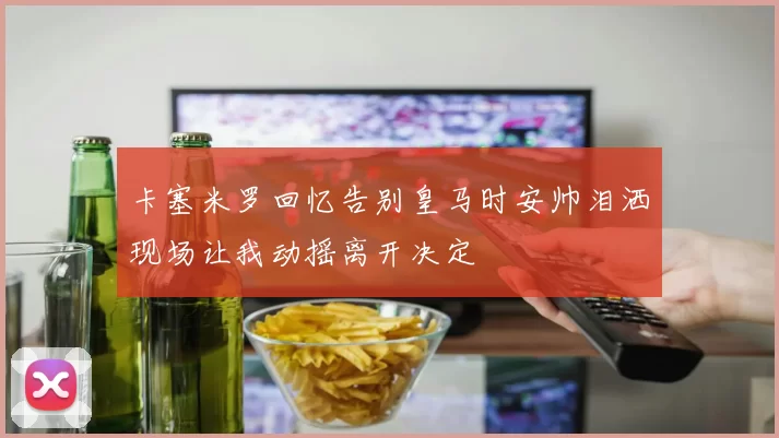 卡塞米罗回忆告别皇马时安帅泪洒现场让我动摇离开决定