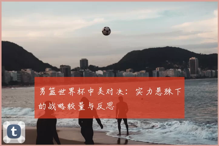 男篮世界杯中美对决:实力悬殊下的战略较量与反思