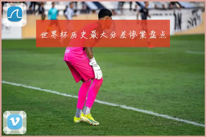 世界杯历史最大分差惨案盘点