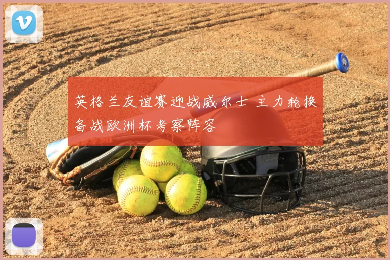 英格兰友谊赛迎战威尔士 主力轮换备战欧洲杯考察阵容