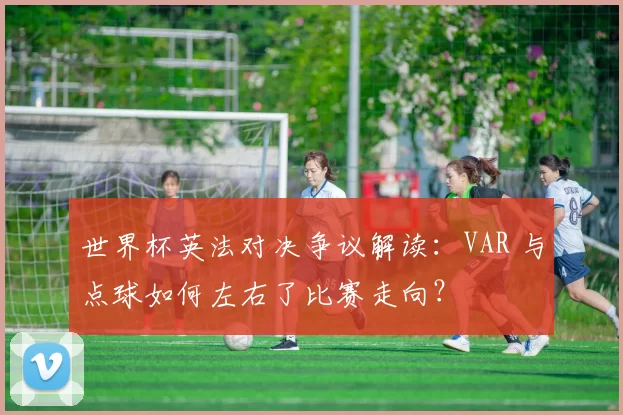 世界杯英法对决争议解读：VAR 与点球如何左右了比赛走向？