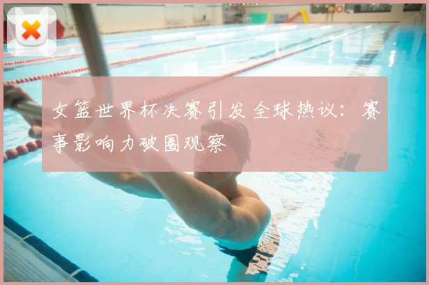 女篮世界杯决赛引发全球热议:赛事影响力破圈观察