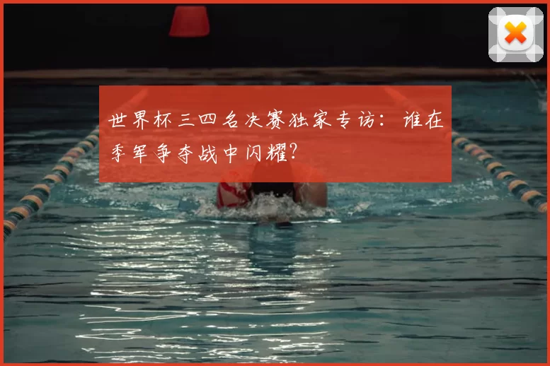 世界杯三四名决赛独家专访:谁在季军争夺战中闪耀?