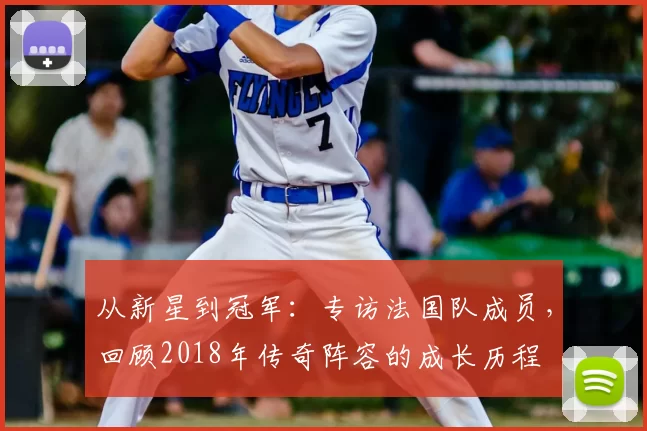 从新星到冠军:专访法国队成员,回顾2018年传奇阵容的成长历程