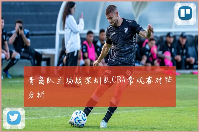 青岛队主场战深圳队CBA常规赛对阵分析