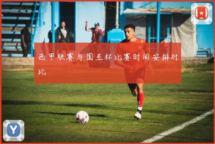 西甲联赛与国王杯比赛时间安排对比
