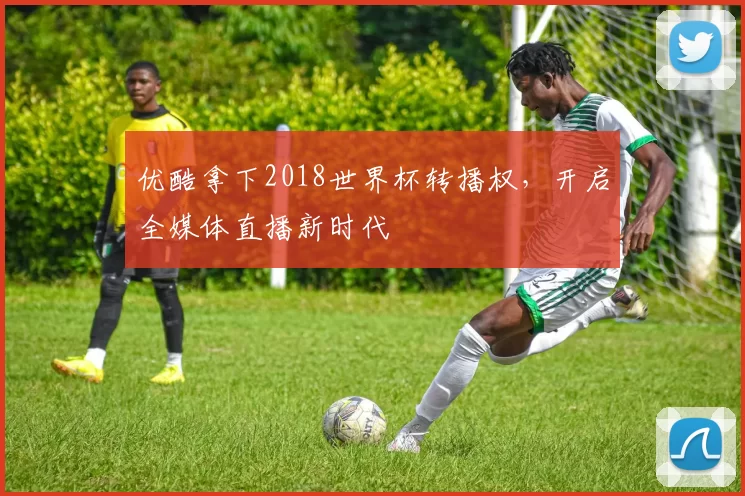 优酷拿下2018世界杯转播权，开启全媒体直播新时代