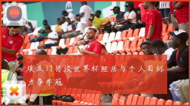 埃及门将谈世界杯经历与个人目标力争夺冠