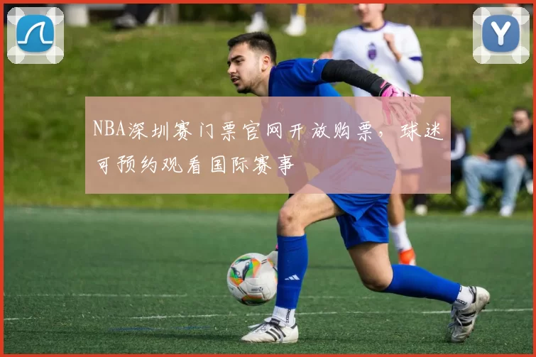 NBA深圳赛门票官网开放购票，球迷可预约观看国际赛事