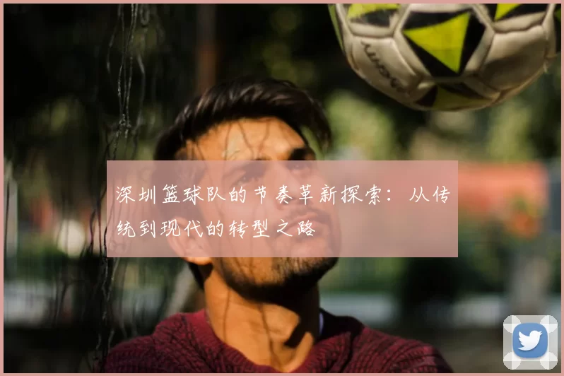 深圳篮球队的节奏革新探索：从传统到现代的转型之路