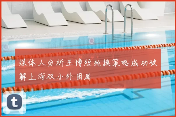 媒体人分析王博短轮换策略成功破解上海双小外困局