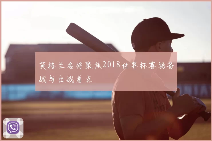 英格兰名将聚焦2018世界杯赛场备战与出战看点