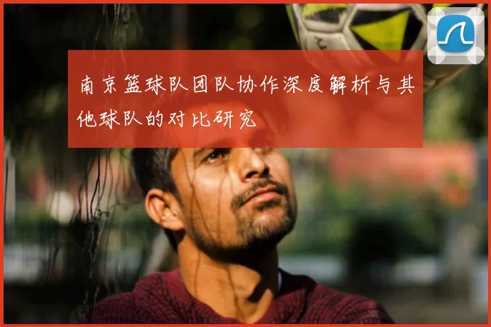 南京篮球队团队协作深度解析与其他球队的对比研究