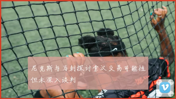 尼克斯与马刺探讨索汉交易可能性但未深入谈判