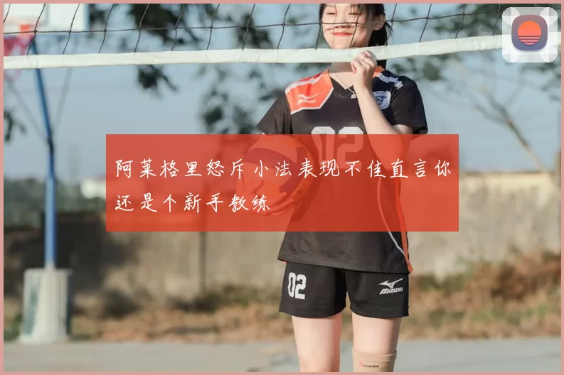 阿莱格里怒斥小法表现不佳直言你还是个新手教练