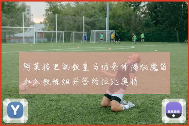 阿莱格里执教皇马的条件揭秘魔笛加入教练组并签约拉比奥特