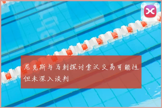 尼克斯与马刺探讨索汉交易可能性但未深入谈判
