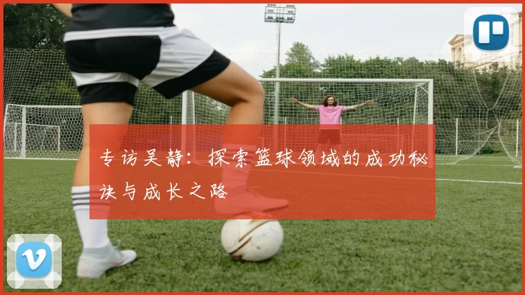 专访吴静：探索篮球领域的成功秘诀与成长之路