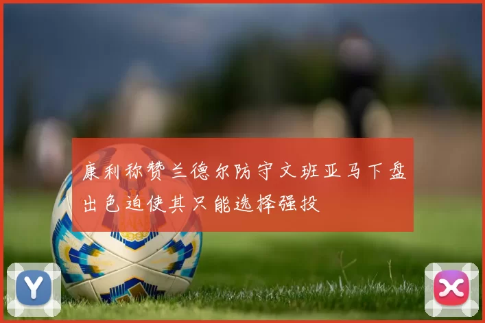 康利称赞兰德尔防守文班亚马下盘出色迫使其只能选择强投