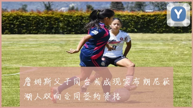 詹姆斯父子同台或成现实布朗尼获湖人双向合同签约资格