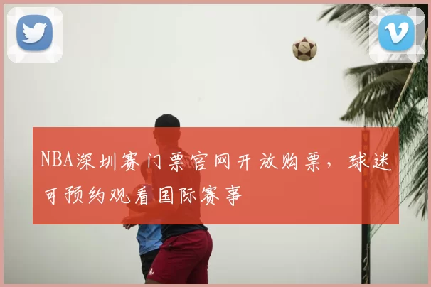 NBA深圳赛门票官网开放购票，球迷可预约观看国际赛事