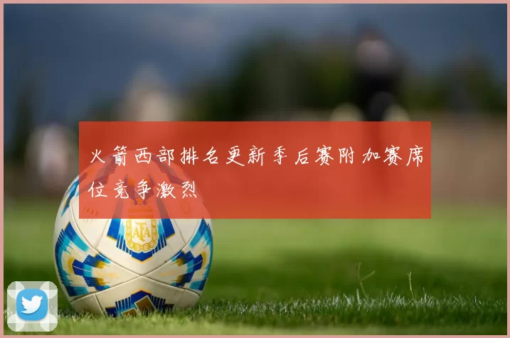 火箭西部排名更新季后赛附加赛席位竞争激烈