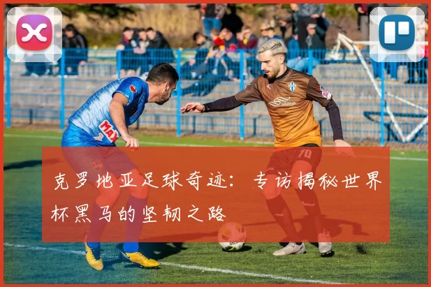 克罗地亚足球奇迹:专访揭秘世界杯黑马的坚韧之路