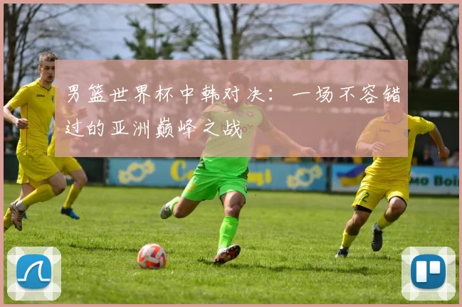 男篮世界杯中韩对决:一场不容错过的亚洲巅峰之战