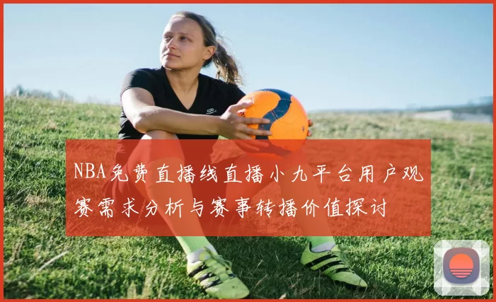 NBA免费直播线直播小九平台用户观赛需求分析与赛事转播价值探讨