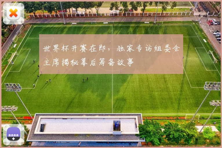 世界杯开赛在即，独家专访组委会主席揭秘幕后筹备故事