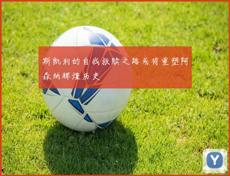 斯凯利的自我救赎之路或将重塑阿森纳辉煌历史