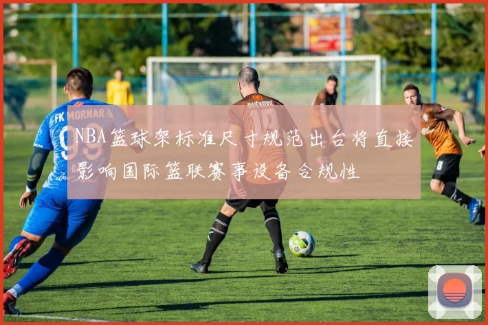 NBA篮球架标准尺寸规范出台将直接影响国际篮联赛事设备合规性