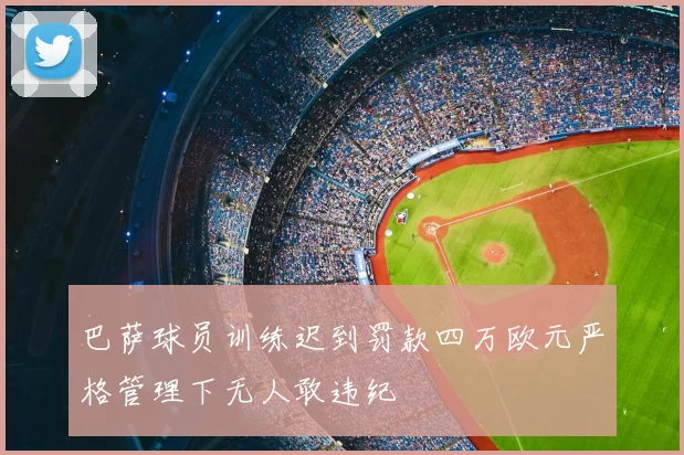 巴萨球员训练迟到罚款四万欧元严格管理下无人敢违纪