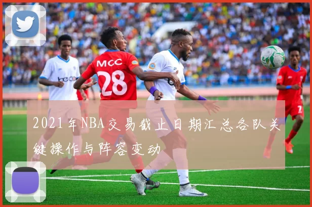 2021年NBA交易截止日期汇总各队关键操作与阵容变动
