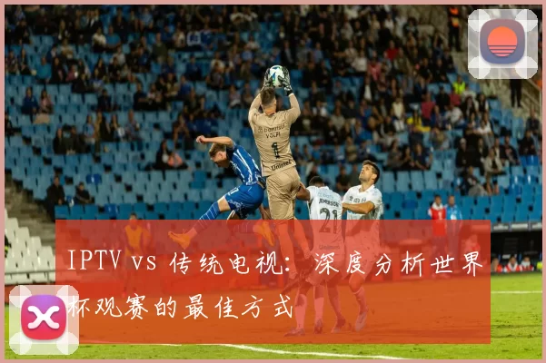IPTV vs 传统电视:深度分析世界杯观赛的最佳方式
