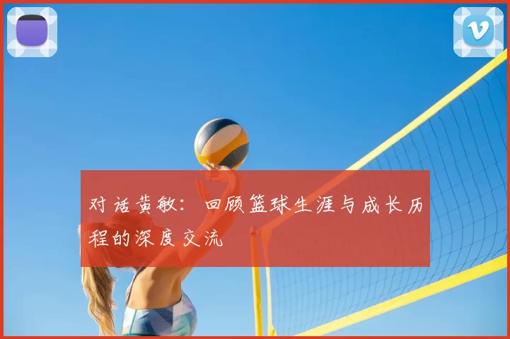 对话黄敏：回顾篮球生涯与成长历程的深度交流