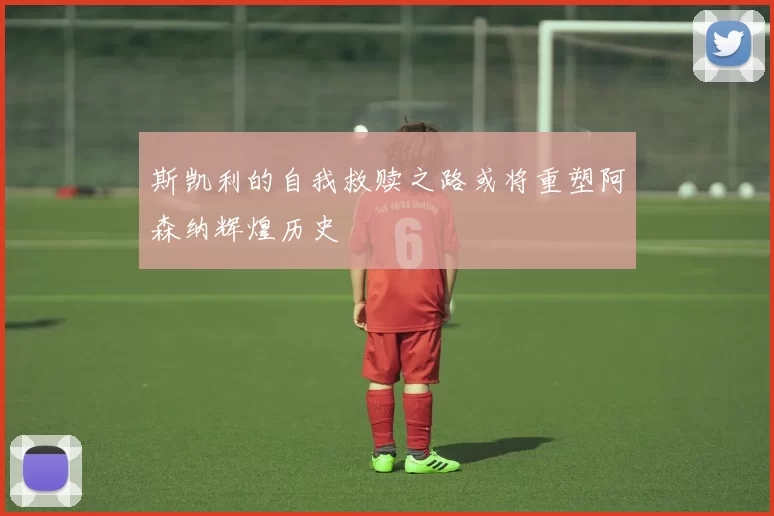 斯凯利的自我救赎之路或将重塑阿森纳辉煌历史