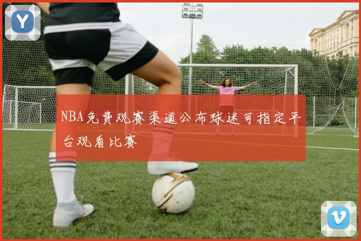 NBA免费观赛渠道公布球迷可指定平台观看比赛
