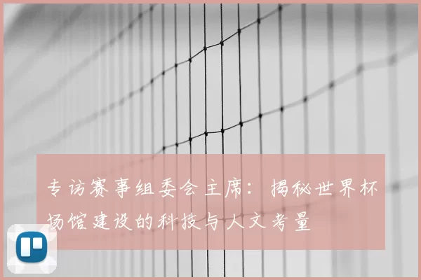 专访赛事组委会主席:揭秘世界杯场馆建设的科技与人文考量