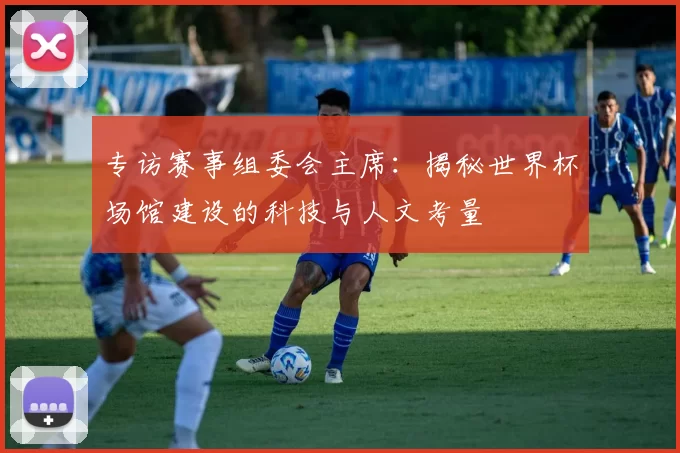专访赛事组委会主席:揭秘世界杯场馆建设的科技与人文考量
