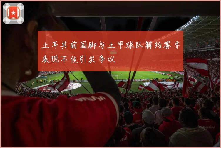 土耳其前国脚与土甲球队解约赛季表现不佳引发争议