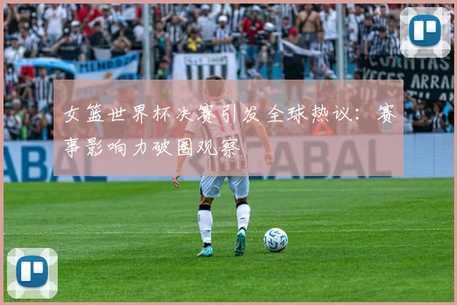 女篮世界杯决赛引发全球热议：赛事影响力破圈观察