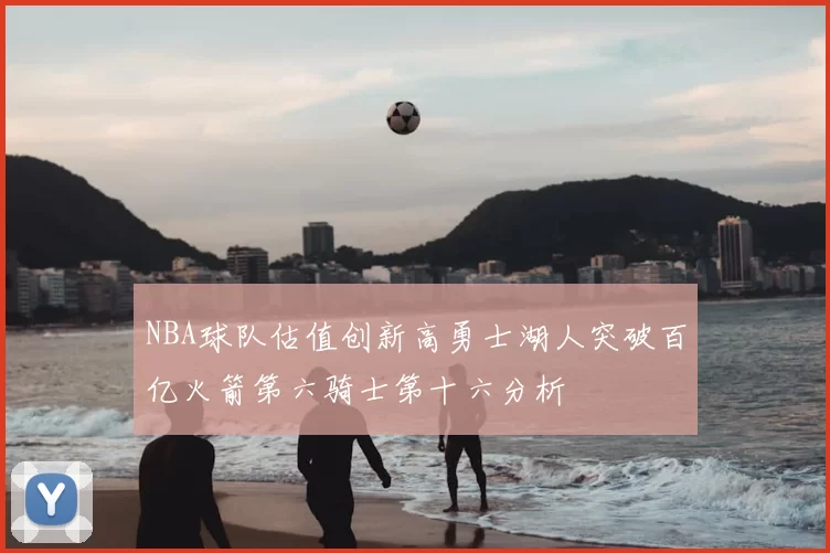 NBA球队估值创新高勇士湖人突破百亿火箭第六骑士第十六分析