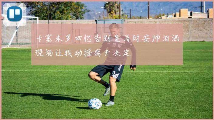 卡塞米罗回忆告别皇马时安帅泪洒现场让我动摇离开决定