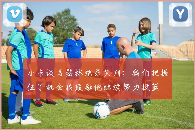 小卡谈马瑟林绝杀失利：我们把握住了机会我鼓励他继续努力投篮