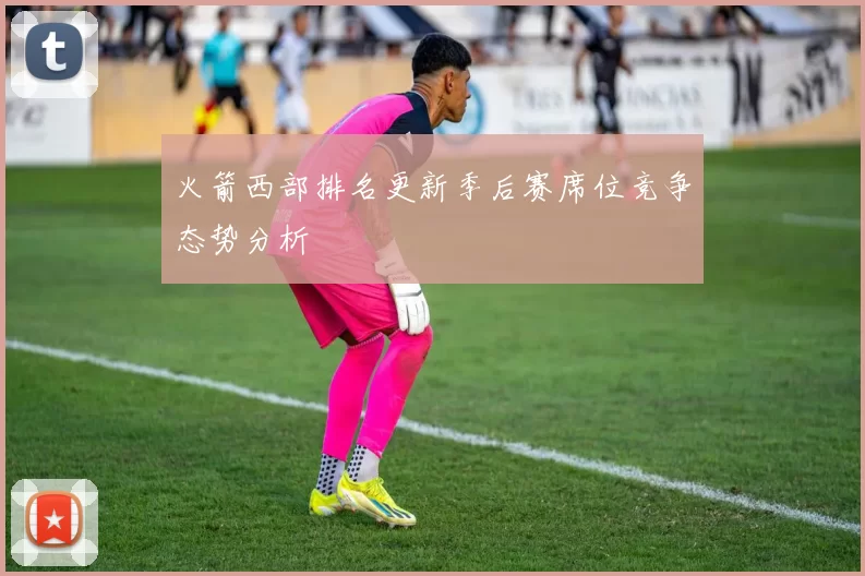 火箭西部排名更新季后赛席位竞争态势分析