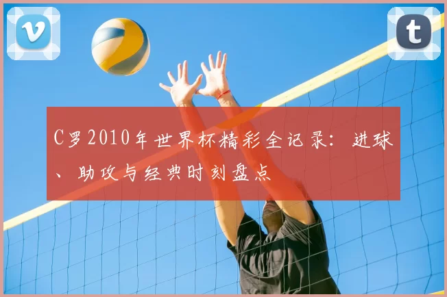 C罗2010年世界杯精彩全记录：进球、助攻与经典时刻盘点