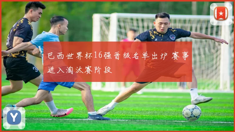 巴西世界杯16强晋级名单出炉 赛事进入淘汰赛阶段