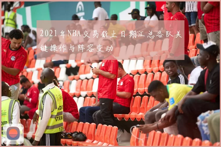 2021年NBA交易截止日期汇总各队关键操作与阵容变动